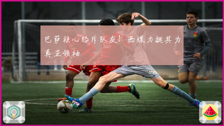 巴萨核心怒斥队友！西媒力挺其为真正领袖