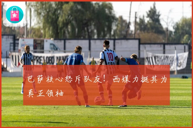 巴萨核心怒斥队友！西媒力挺其为真正领袖