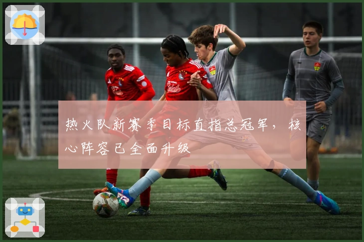 热火队新赛季目标直指总冠军，核心阵容已全面升级