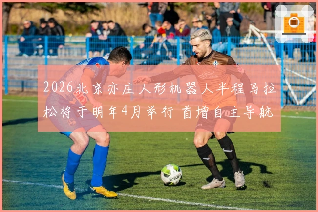 2026北京亦庄人形机器人半程马拉松将于明年4月举行 首增自主导航组与遥控组