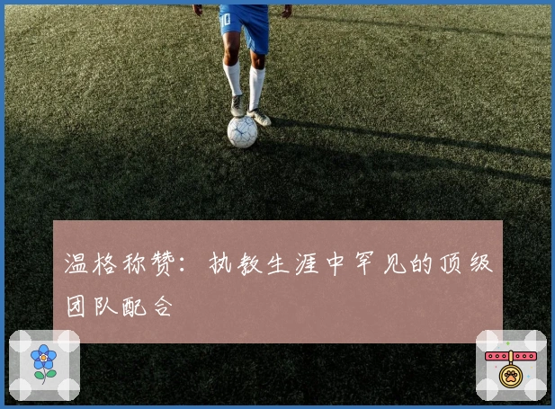 温格称赞：执教生涯中罕见的顶级团队配合