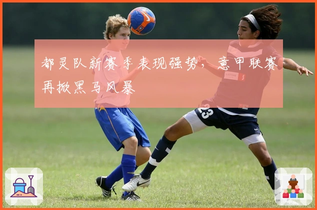 都灵队新赛季表现强势，意甲联赛再掀黑马风暴