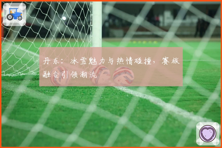 丹东：冰雪魅力与热情碰撞，赛旅融合引领潮流