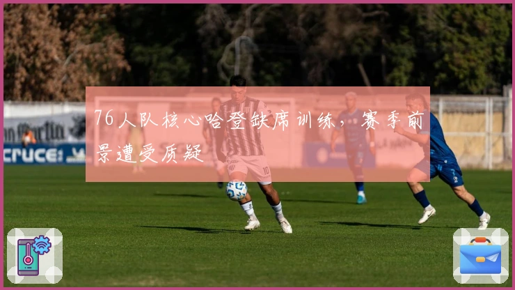 76人队核心哈登缺席训练，赛季前景遭受质疑