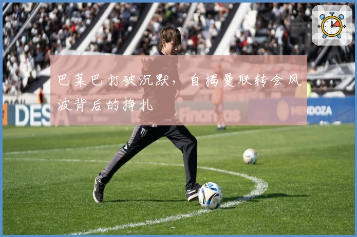 巴莱巴打破沉默，自揭曼联转会风波背后的挣扎