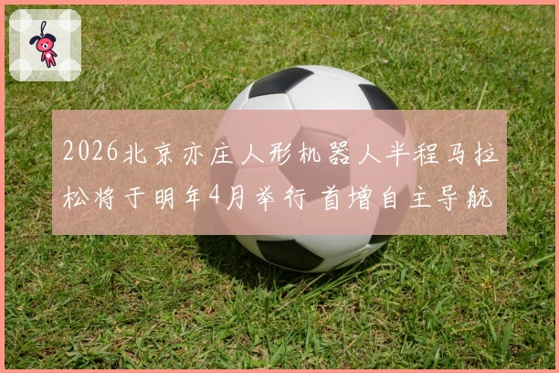 2026北京亦庄人形机器人半程马拉松将于明年4月举行 首增自主导航组与遥控组
