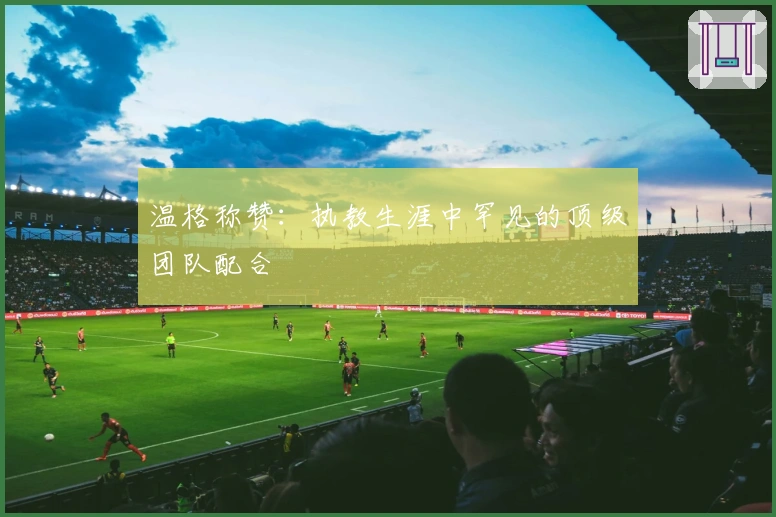 温格称赞：执教生涯中罕见的顶级团队配合