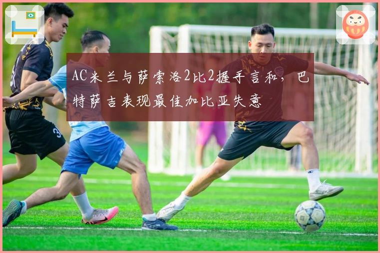 AC米兰与萨索洛2比2握手言和，巴特萨吉表现最佳加比亚失意