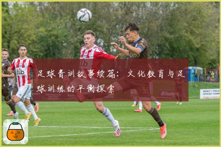 足球青训故事续篇：文化教育与足球训练的平衡探索