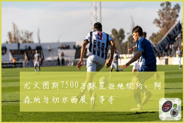 尤文图斯7500万球星拒绝续约，阿森纳与切尔西展开争夺