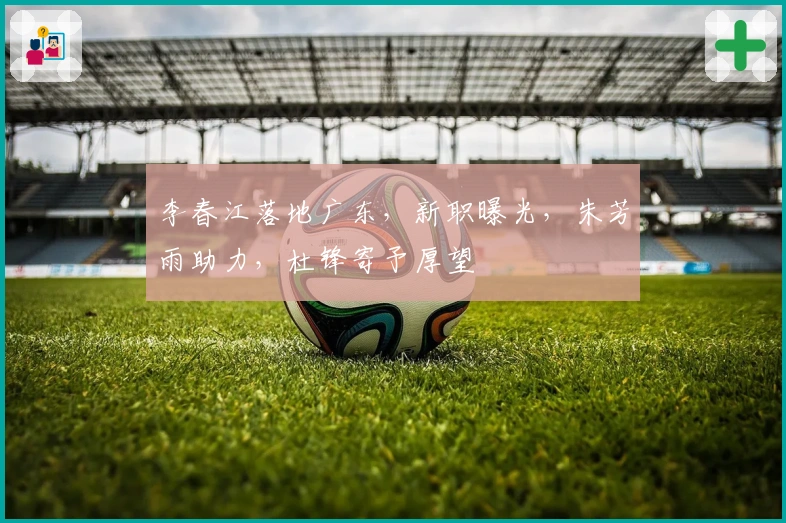 李春江落地广东，新职曝光，朱芳雨助力，杜锋寄予厚望