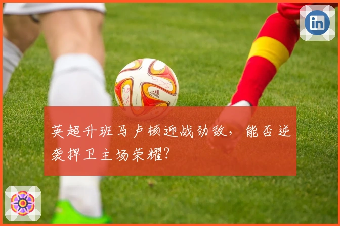 英超升班马卢顿迎战劲敌,能否逆袭捍卫主场荣耀?