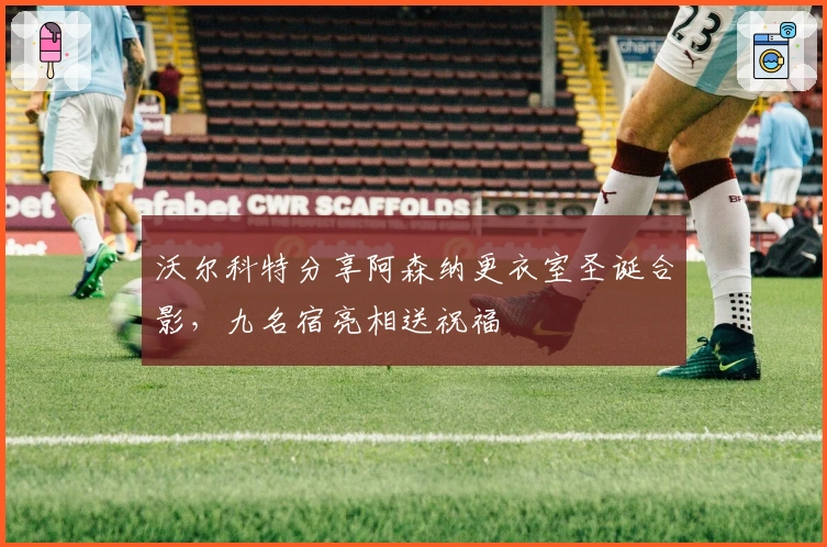 沃尔科特分享阿森纳更衣室圣诞合影，九名宿亮相送祝福