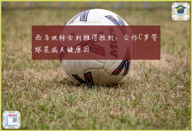 西马坎转会利雅得胜利，合作C罗等球星成关键原因