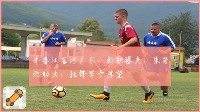 李春江落地广东，新职曝光，朱芳雨助力，杜锋寄予厚望